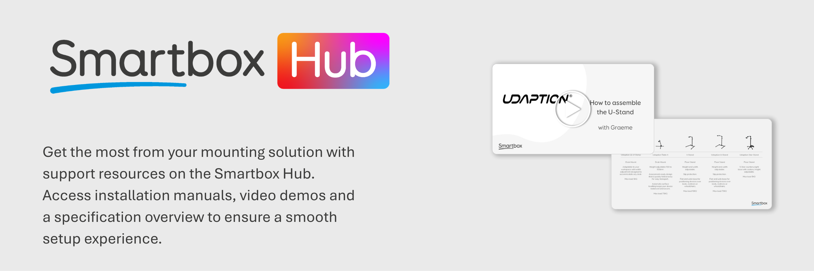 Smartbox Hub: Get the most from your mounting solution with  support resources on the Smartbox Hub. Access installation manuals, video demos and a specification overview to ensure a smooth setup experience.