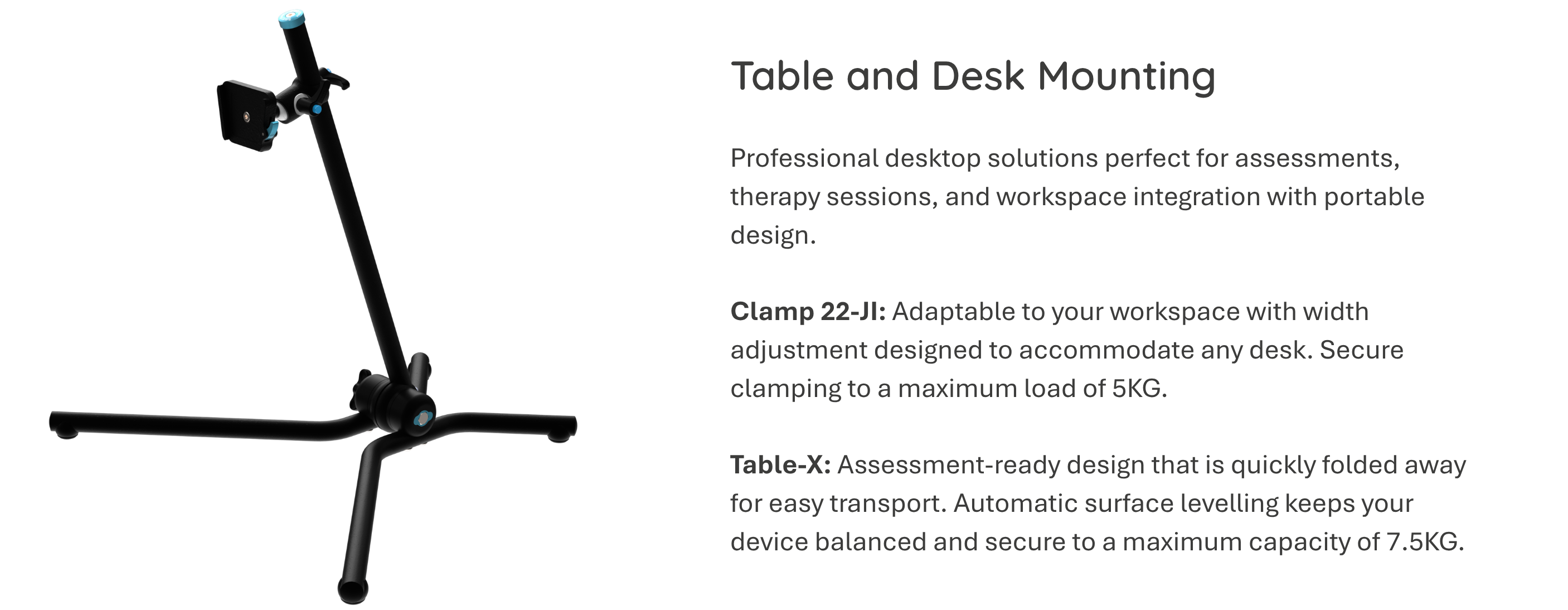 Photo: X-Stand mount. Table and desk mounting:. Professional desktop solutions perfect for assessments, therapy sessions, and workspace integration with portable design.  Clamp 22-JI: Adaptable to your workspace with width adjustment designed to accommodate any desk. Secure clamping to a maximum load of 5KG.  Table-X: Assessment-ready design that is quickly folded away for easy transport. Automatic surface levelling keeps your device balanced and secure to a maximum capacity of 7.5KG.