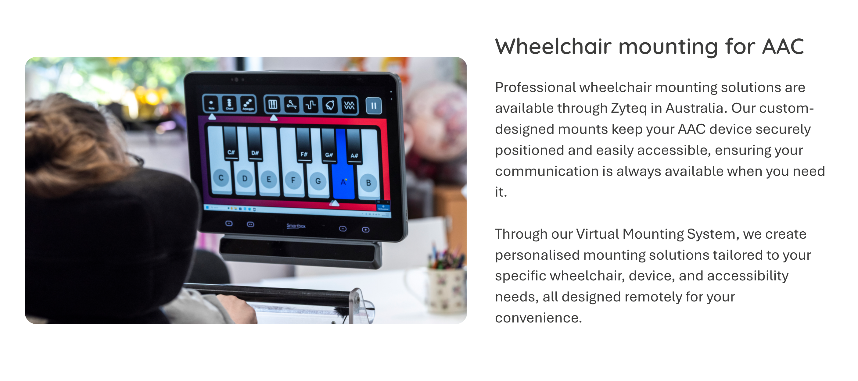 Professional wheelchair mounting solutions are available through Zyteq in Australia. Our custom-designed mounts keep your AAC device securely positioned and easily accessible, ensuring your communication is always available when you need it.   Through our Virtual Mounting System, we create personalised mounting solutions tailored to your specific wheelchair, device, and accessibility needs, all designed remotely for your convenience.