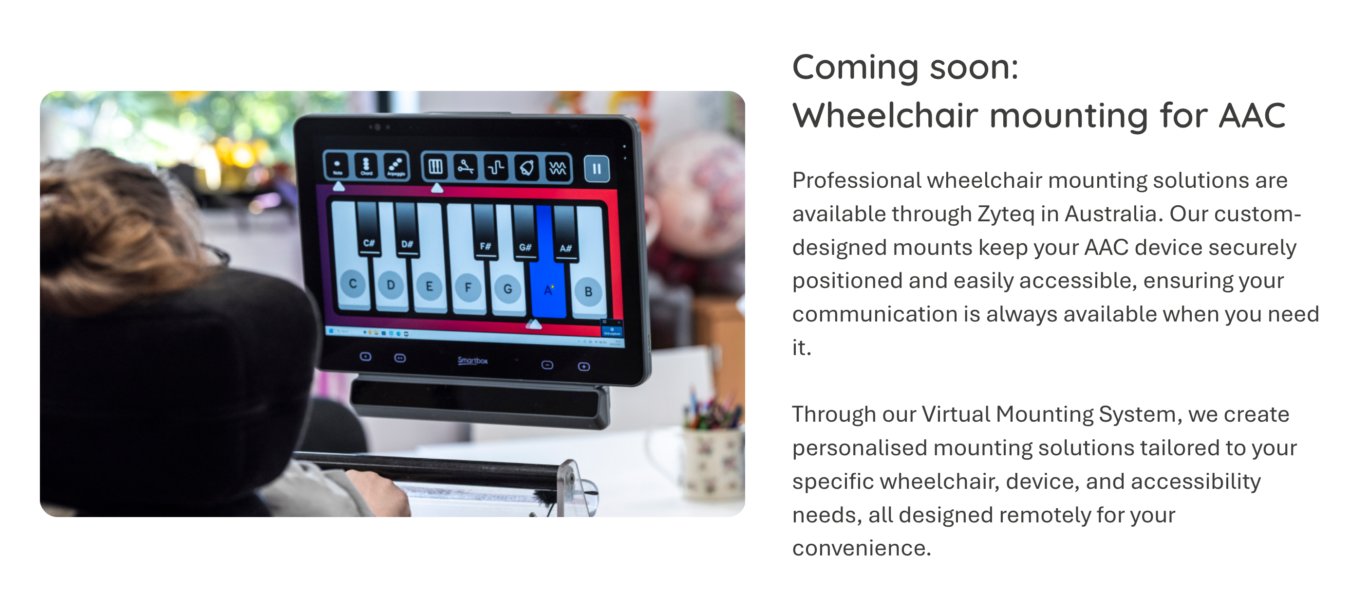 Comin soon: Professional wheelchair mounting solutions are available through Zyteq in Australia. Our custom-designed mounts keep your AAC device securely positioned and easily accessible, ensuring your communication is always available when you need it.   Through our Virtual Mounting System, we create personalised mounting solutions tailored to your specific wheelchair, device, and accessibility needs, all designed remotely for your convenience.