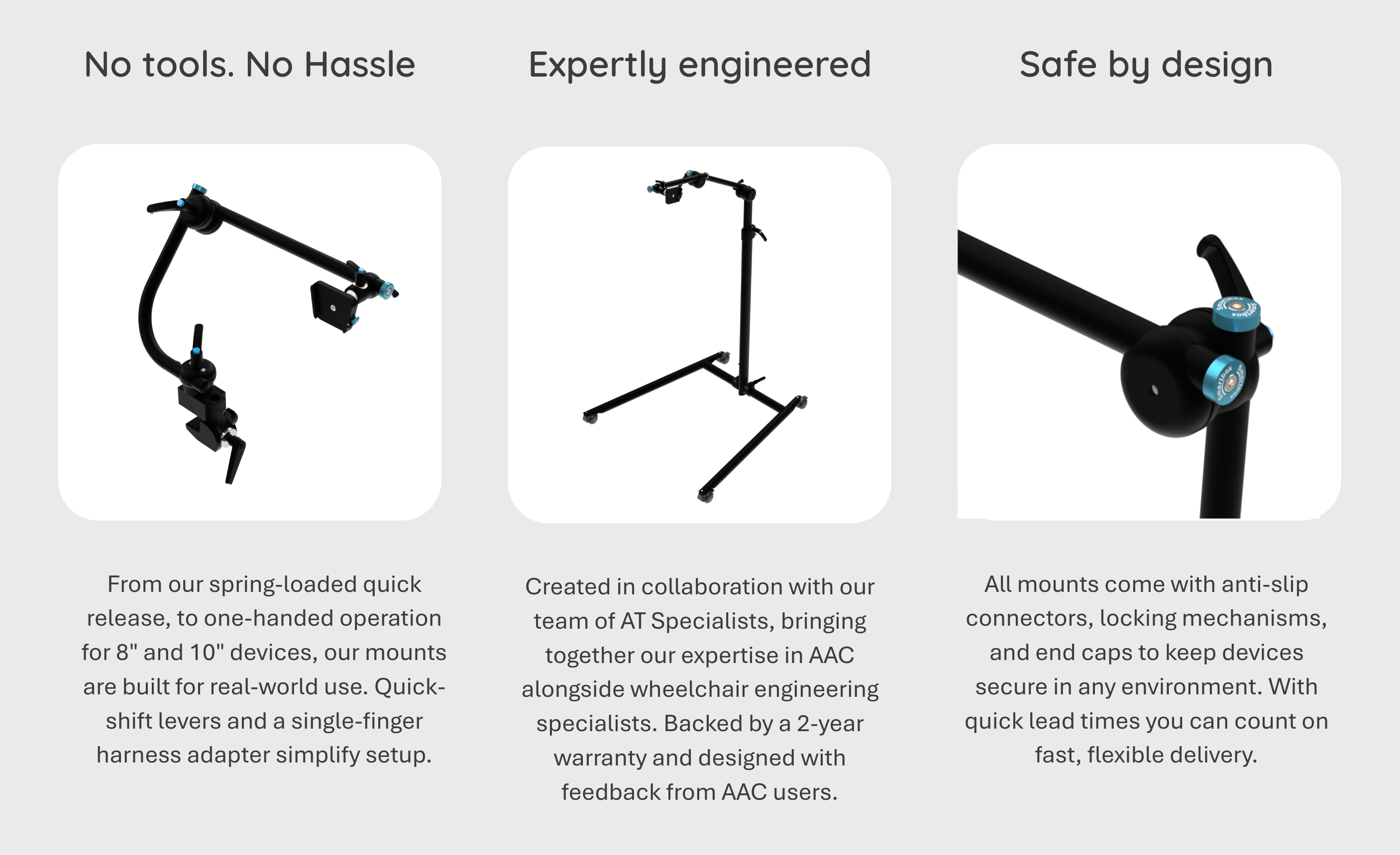 Three columns with a photo of a mount and text: (1) Photo: JI Udaption mount. No tools. No hassle: From our spring-loaded quick release, to one-handed operation for 8″ and 10″ devices, our mounts are built for real-world use. Quick-shift levers and a single-finger harness adapter simplify setup. (2)  Photo: Udaption V stand.  Expertly engineered: Created in collaboration with our team of AT Specialists, bringing together our expertise in AAC alongside wheelchair engineering specialists. Backed by a 2-year warranty and designed with feedback from AAC users. (3) Photo: Udaption tube showing a joint with lever.  Safe by design: All mounts come with anti-slip connectors, locking mechanisms, and end caps to keep devices secure in any environment. With quick lead times you can count on fast, flexible delivery..