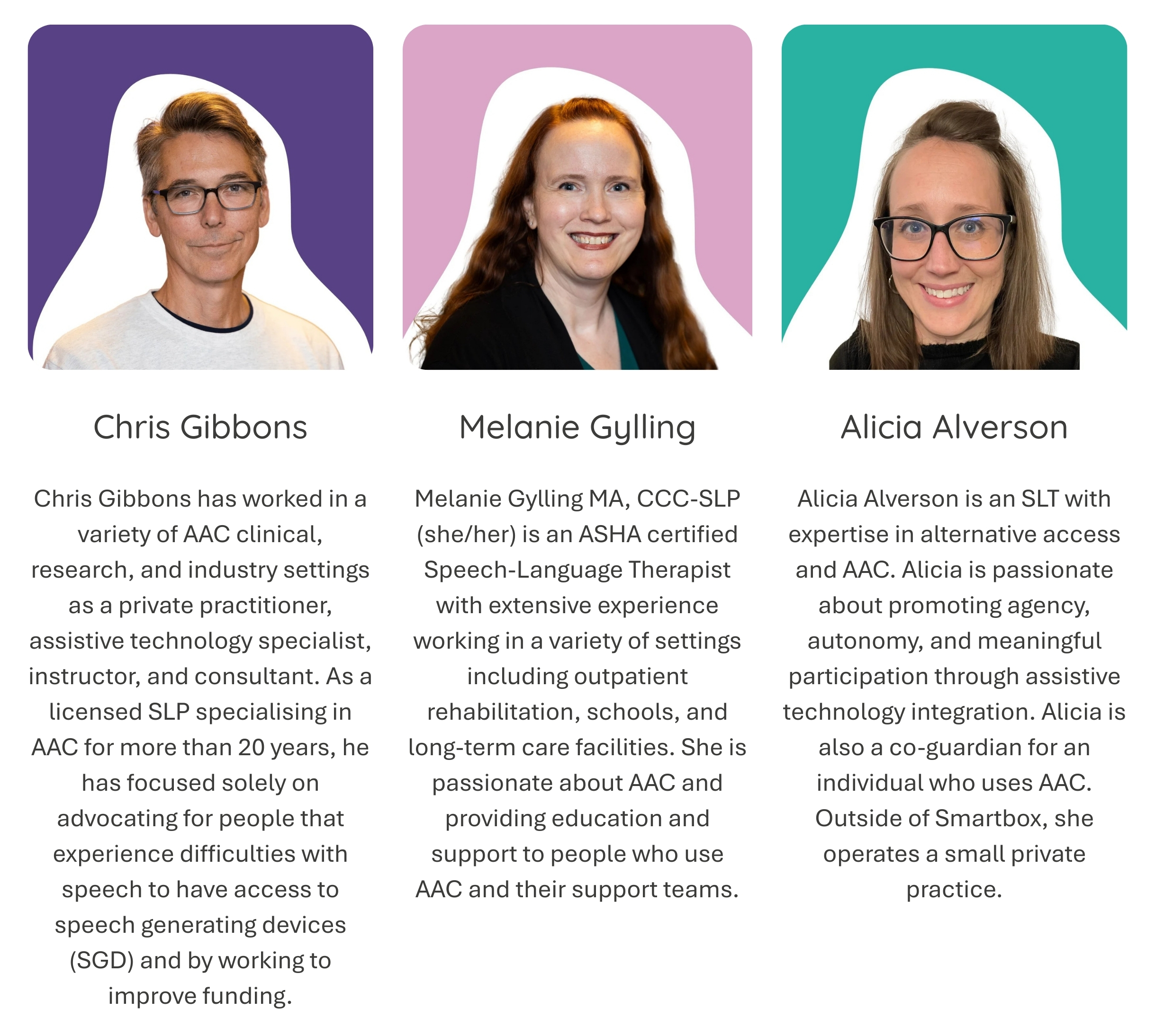 Chris Gibbons: Chris Gibbons has worked in a variety of AAC clinical, research, and industry settings as a private practitioner, assistive technology specialist, instructor, and consultant. As a licensed SLP specialising in AAC for more than 20 years, he has focused solely on advocating for people that experience difficulties with speech to have access to speech generating devices (SGD) and by working to improve funding.. Melanie Gylling: Melanie Gylling MA, CCC-SLP (she/her) is an ASHA certified Speech-Language Therapist with extensive experience working in a variety of settings including outpatient rehabilitation, schools, and long-term care facilities. She is passionate about AAC and providing education and support to people who use AAC and their support teams. Alicia Alverson: Alicia Alverson is an SLT with expertise in alternative access and AAC. Alicia is passionate about promoting agency, autonomy, and meaningful participation through assistive technology integration. Alicia is also a co-guardian for an individual who uses AAC. Outside of Smartbox, she operates a small private practice.