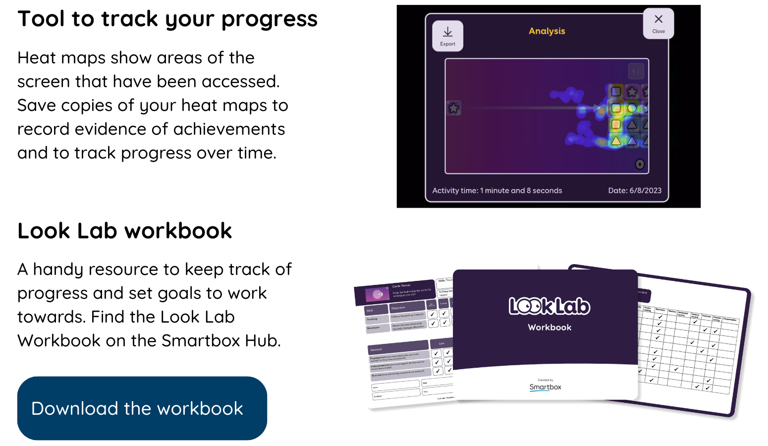 Tools to track your progress: Heat maps show areas of the screen that have been accessed. Save copies of your heat maps to record evidence of achievements and to track progress over time. Look Lab Workbook A handy resource to keep track of progress and set goals to work towards. Find the Look Lab Workbook on the Smartbox Hub.  Download the Workbook.